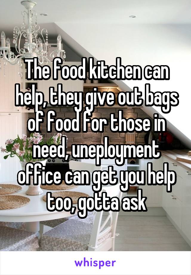 The food kitchen can help, they give out bags of food for those in need, uneployment office can get you help too, gotta ask