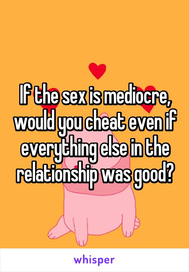 If the sex is mediocre, would you cheat even if everything else in the relationship was good?