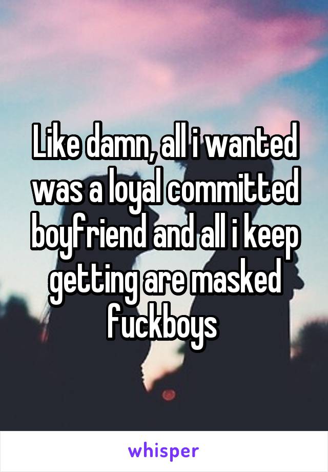 Like damn, all i wanted was a loyal committed boyfriend and all i keep getting are masked fuckboys 