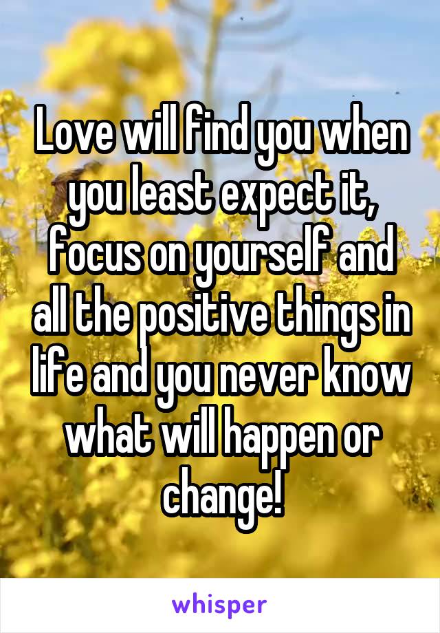 Love will find you when you least expect it, focus on yourself and all the positive things in life and you never know what will happen or change!