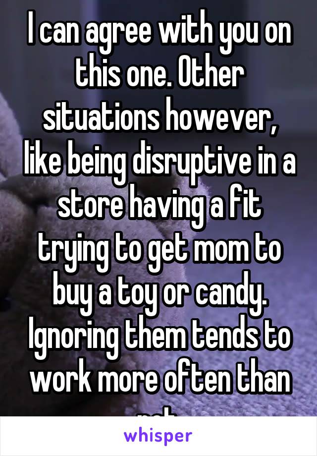 I can agree with you on this one. Other situations however, like being disruptive in a store having a fit trying to get mom to buy a toy or candy. Ignoring them tends to work more often than not.