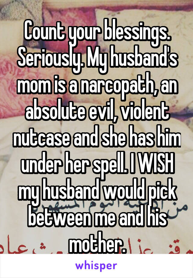 Count your blessings. Seriously. My husband's mom is a narcopath, an absolute evil, violent nutcase and she has him under her spell. I WISH my husband would pick between me and his mother.