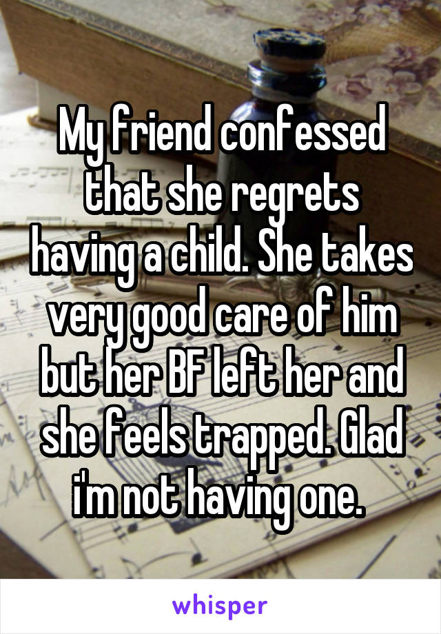 My friend confessed that she regrets having a child. She takes very good care of him but her BF left her and she feels trapped. Glad i'm not having one. 