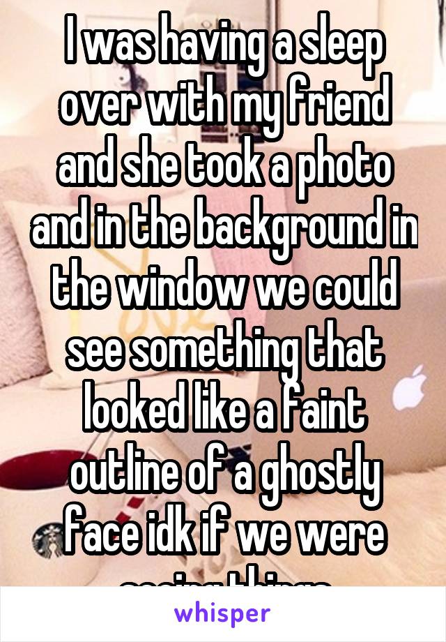 I was having a sleep over with my friend and she took a photo and in the background in the window we could see something that looked like a faint outline of a ghostly face idk if we were seeing things