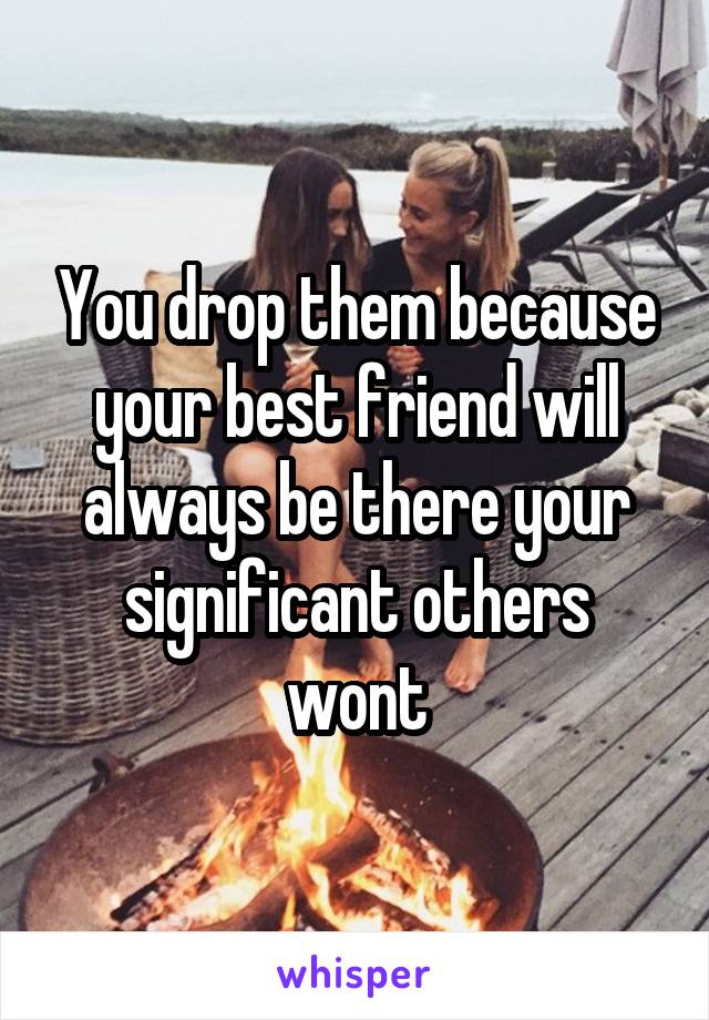 You drop them because your best friend will always be there your significant others wont