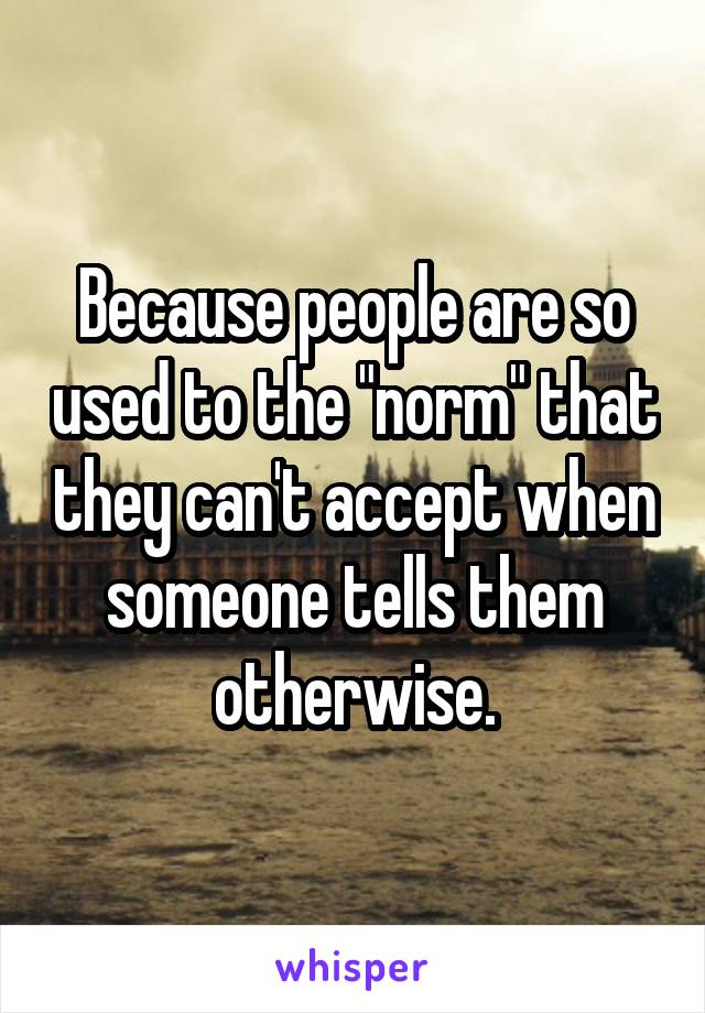 Because people are so used to the "norm" that they can't accept when someone tells them otherwise.