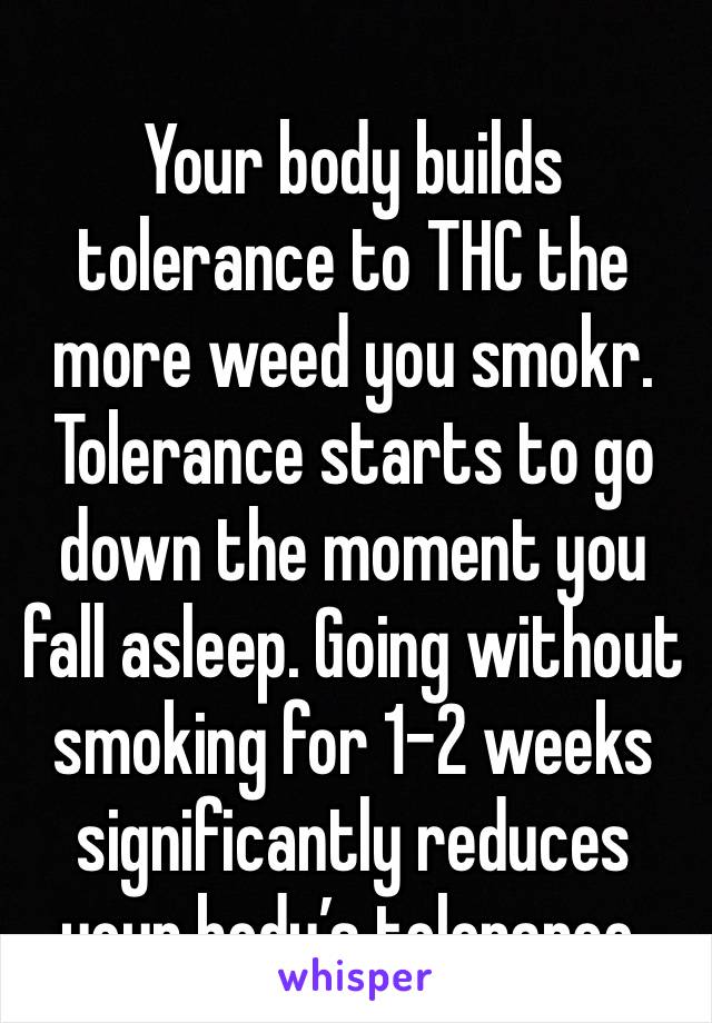 
Your body builds tolerance to THC the more weed you smokr. Tolerance starts to go down the moment you fall asleep. Going without smoking for 1-2 weeks significantly reduces your body’s tolerance.