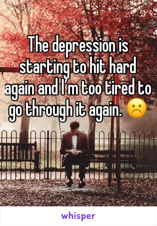 The depression is starting to hit hard again and I’m too tired to go through it again. ☹️