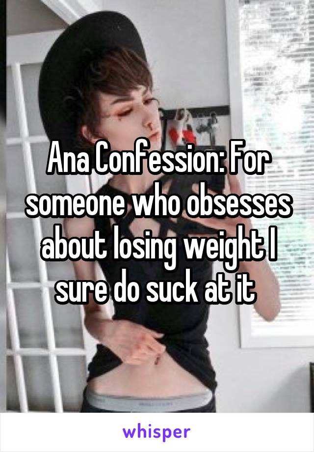 Ana Confession: For someone who obsesses about losing weight I sure do suck at it 