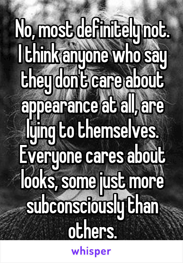 No, most definitely not. I think anyone who say they don't care about appearance at all, are lying to themselves. Everyone cares about looks, some just more subconsciously than others.