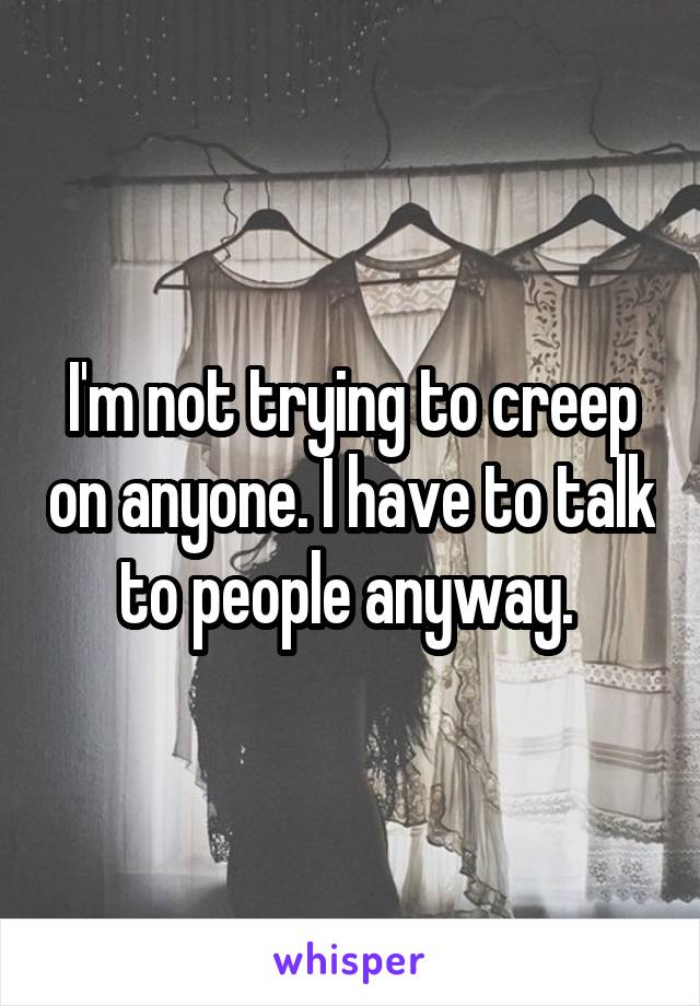 I'm not trying to creep on anyone. I have to talk to people anyway. 