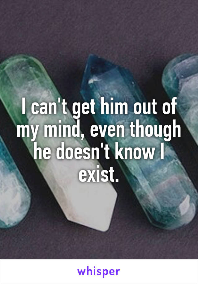 I can't get him out of my mind, even though he doesn't know I exist.
