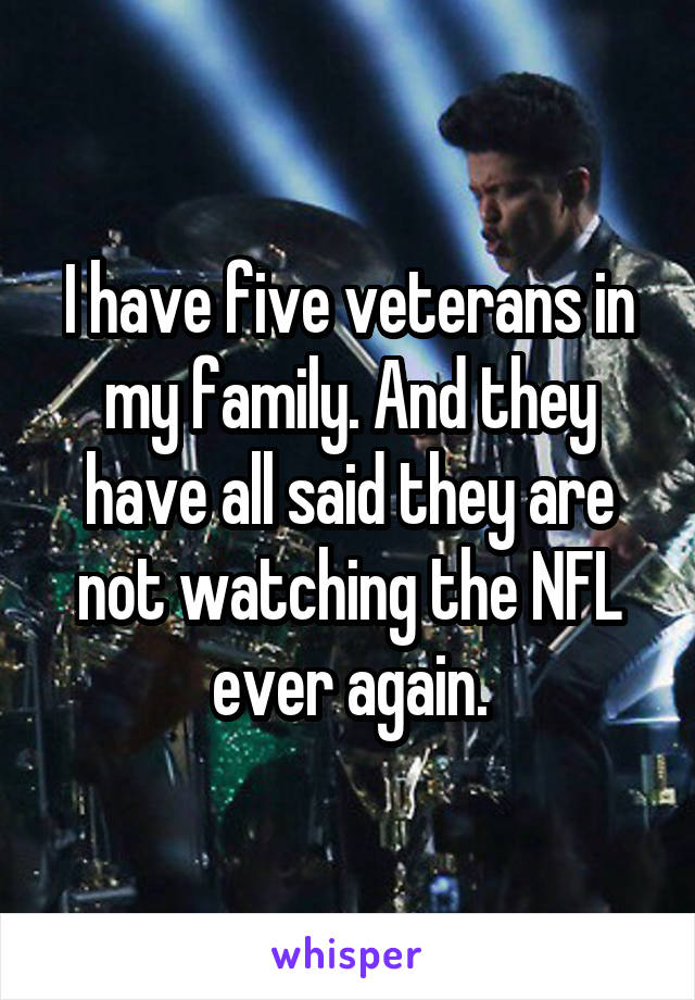 I have five veterans in my family. And they have all said they are not watching the NFL ever again.