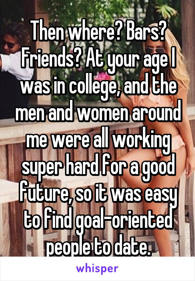 Then where? Bars? Friends? At your age I was in college, and the men and women around me were all working super hard for a good future, so it was easy to find goal-oriented people to date.