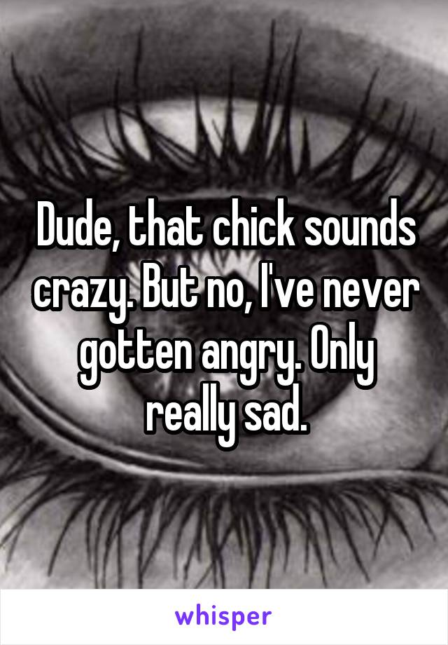 Dude, that chick sounds crazy. But no, I've never gotten angry. Only really sad.