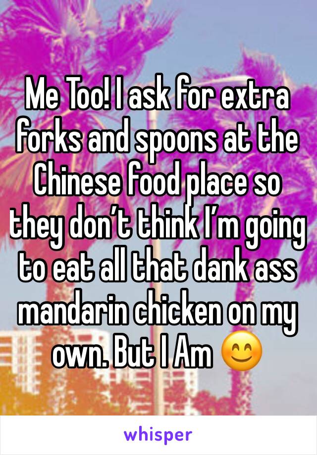 Me Too! I ask for extra forks and spoons at the Chinese food place so they don’t think I’m going to eat all that dank ass mandarin chicken on my own. But I Am 😊