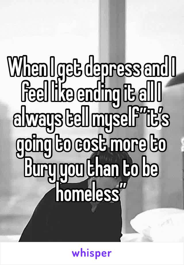 When I get depress and I feel like ending it all I always tell myself”it’s going to cost more to Bury you than to be homeless” 