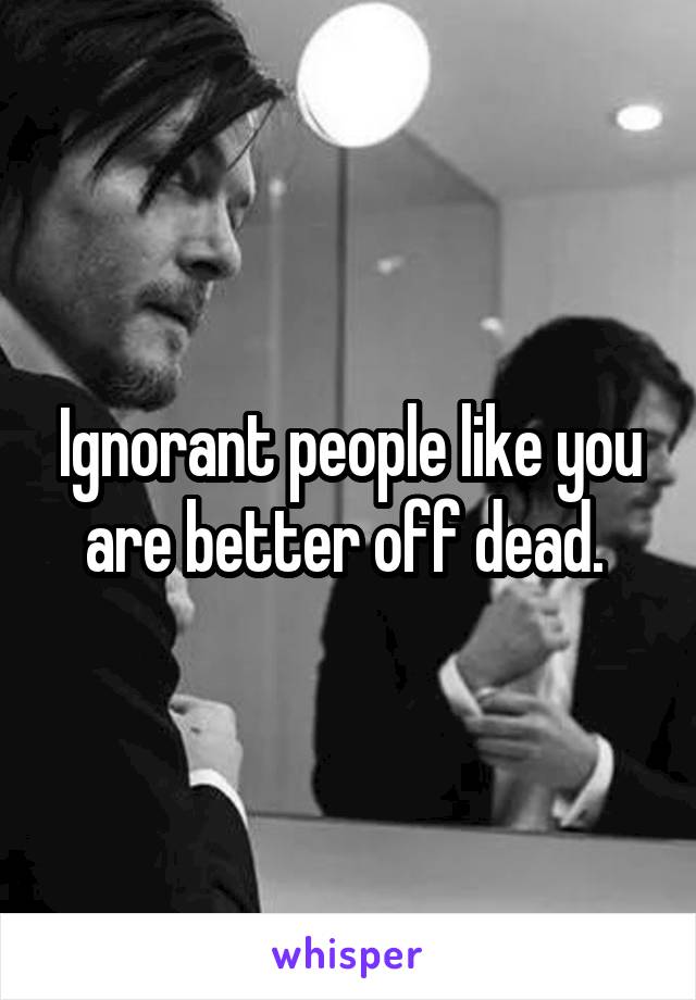 Ignorant people like you are better off dead. 