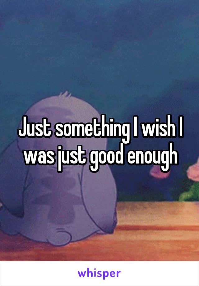 Just something I wish I was just good enough
