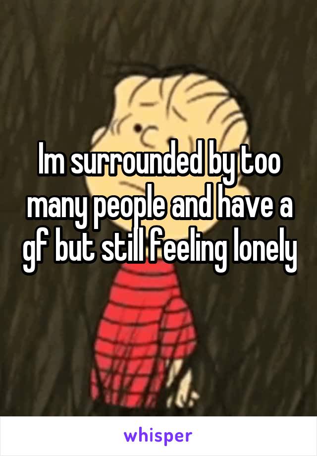 Im surrounded by too many people and have a gf but still feeling lonely 