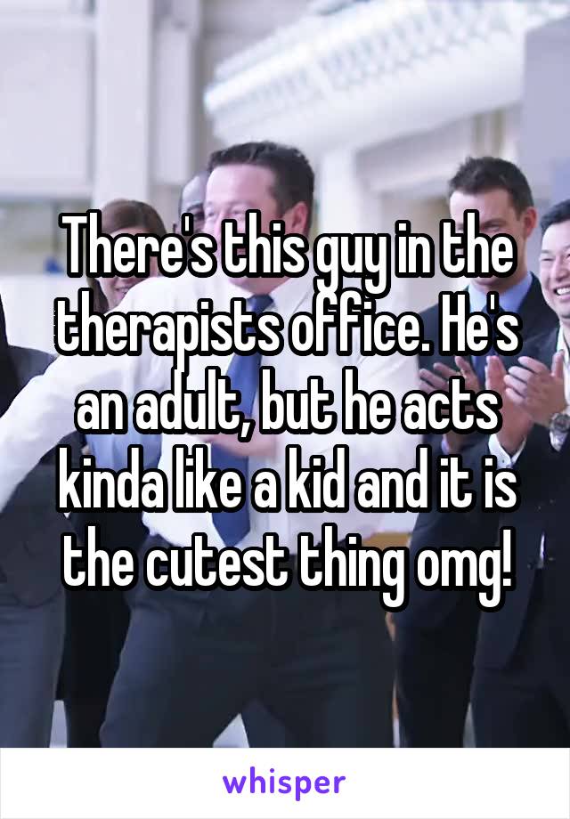 There's this guy in the therapists office. He's an adult, but he acts kinda like a kid and it is the cutest thing omg!