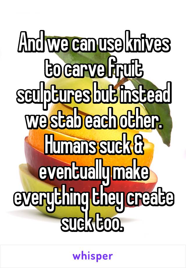And we can use knives to carve fruit sculptures but instead we stab each other. Humans suck & eventually make everything they create suck too. 
