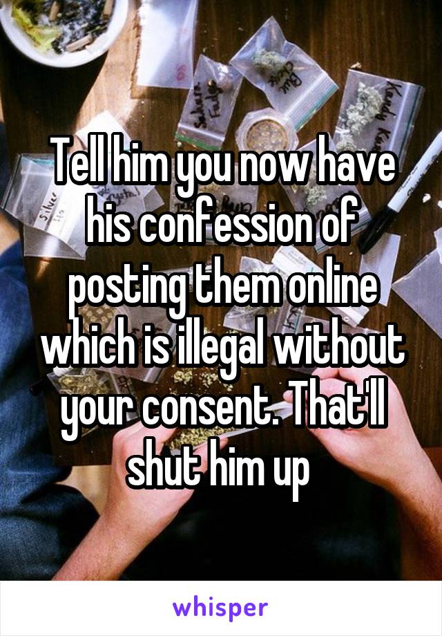 Tell him you now have his confession of posting them online which is illegal without your consent. That'll shut him up 