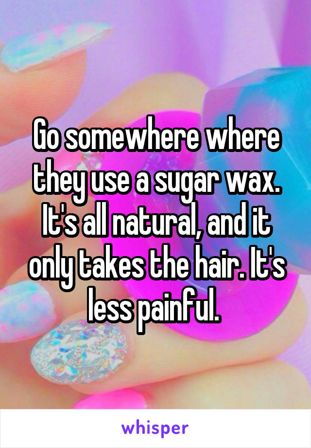 Go somewhere where they use a sugar wax. It's all natural, and it only takes the hair. It's less painful. 
