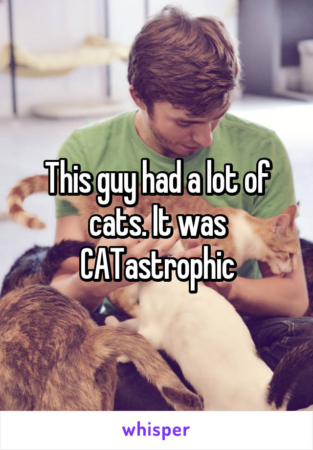 This guy had a lot of cats. It was CATastrophic