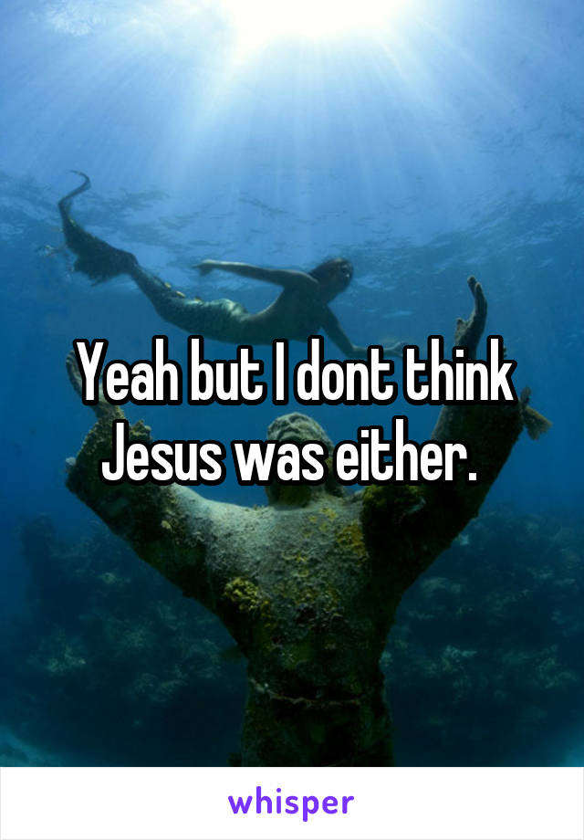 Yeah but I dont think Jesus was either. 