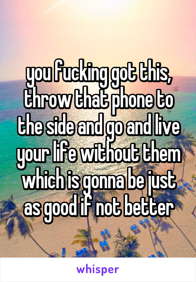 you fucking got this, throw that phone to the side and go and live your life without them which is gonna be just as good if not better