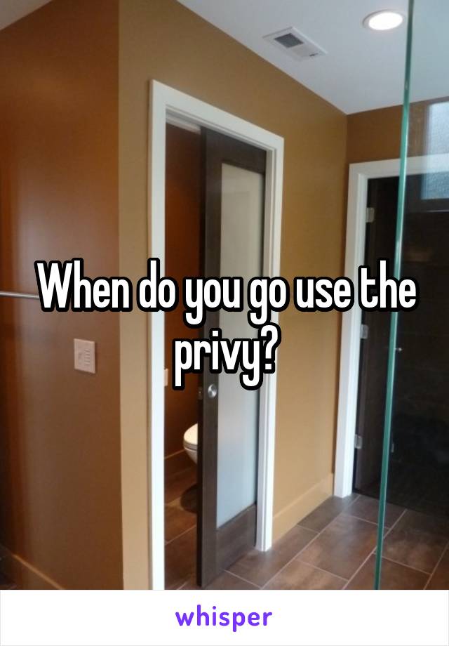 When do you go use the privy?