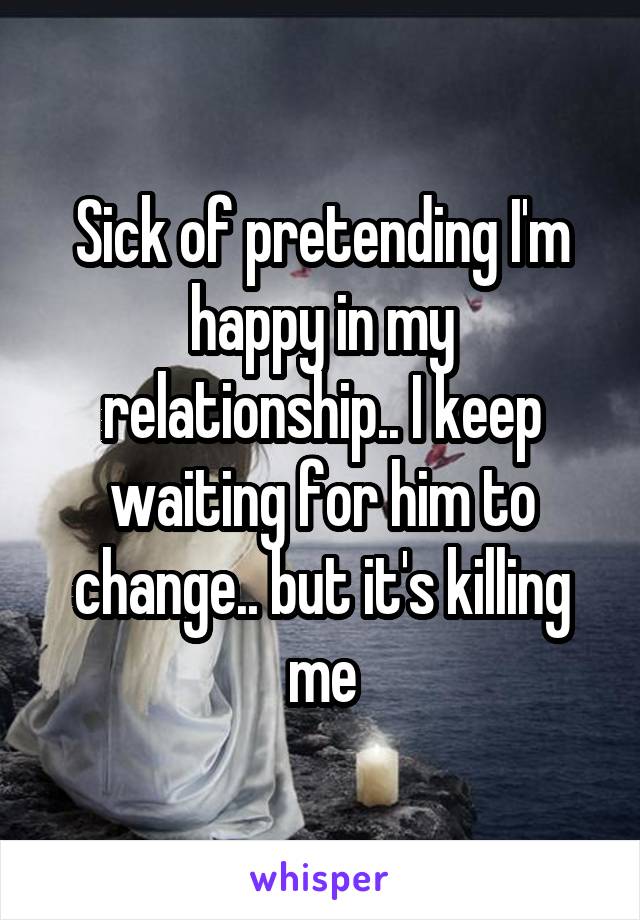 Sick of pretending I'm happy in my relationship.. I keep waiting for him to change.. but it's killing me