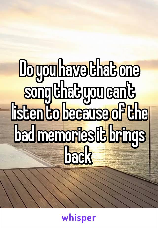 Do you have that one song that you can't listen to because of the bad memories it brings back 