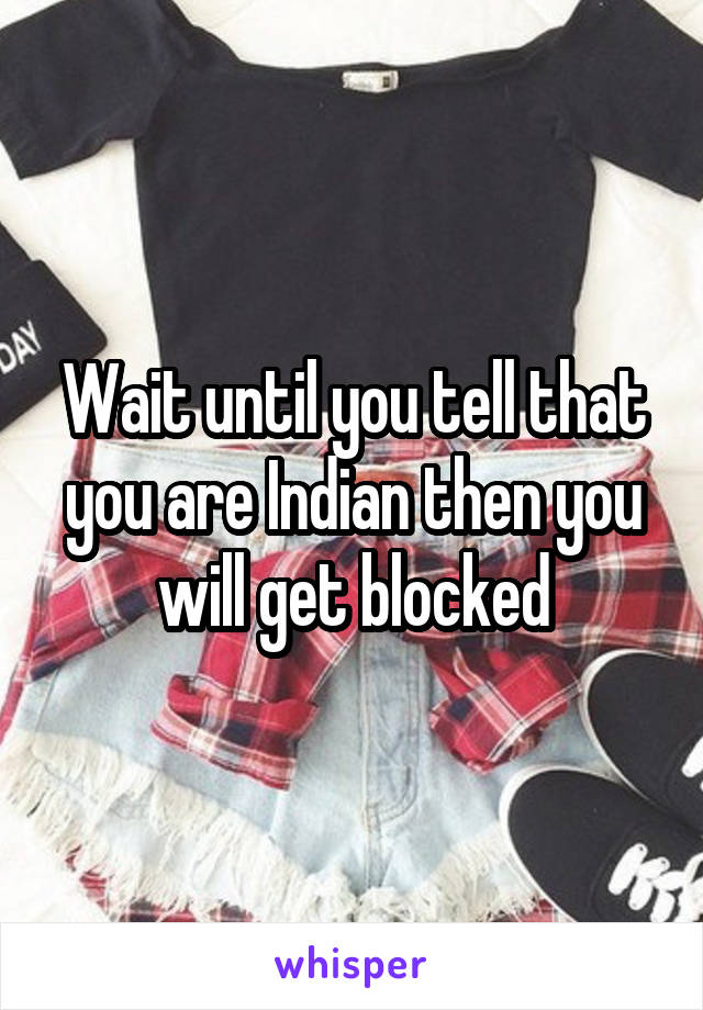 Wait until you tell that you are Indian then you will get blocked