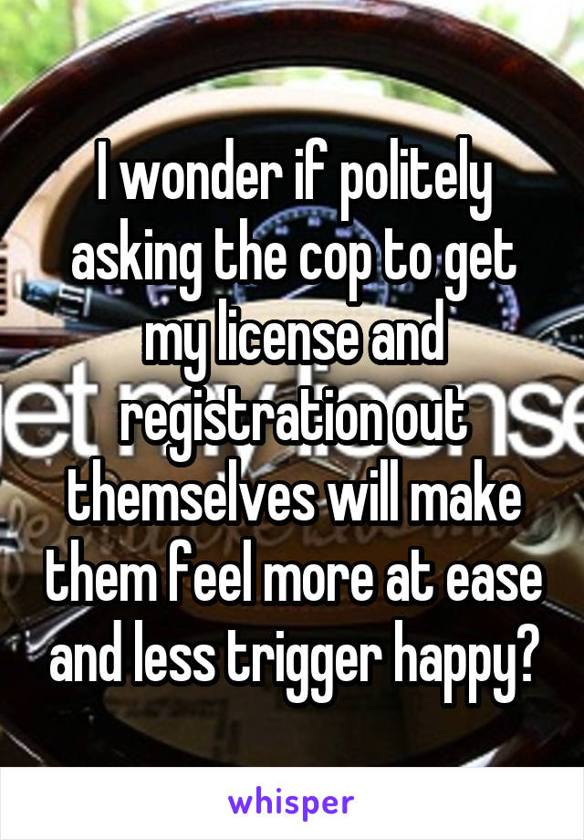 I wonder if politely asking the cop to get my license and registration out themselves will make them feel more at ease and less trigger happy?