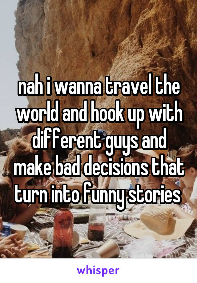 nah i wanna travel the world and hook up with different guys and make bad decisions that turn into funny stories 