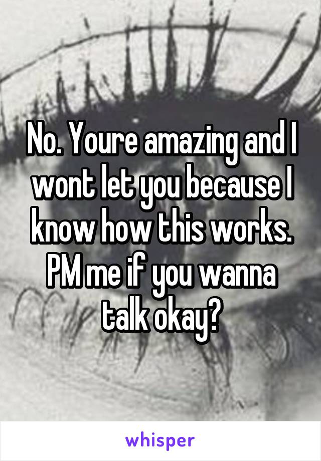 No. Youre amazing and I wont let you because I know how this works. PM me if you wanna talk okay?