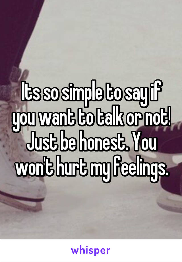 Its so simple to say if you want to talk or not! Just be honest. You won't hurt my feelings.