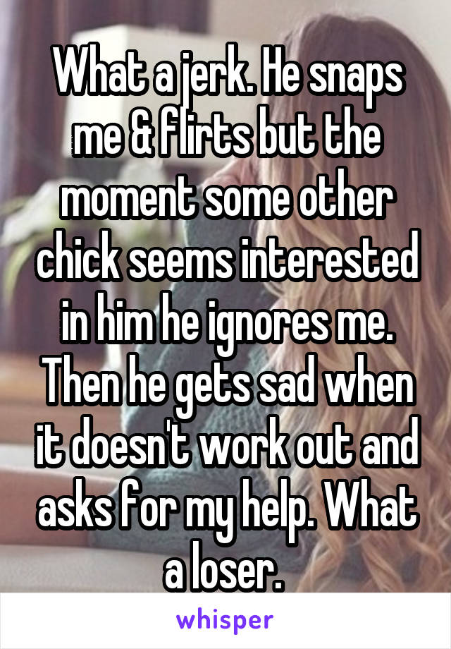 What a jerk. He snaps me & flirts but the moment some other chick seems interested in him he ignores me. Then he gets sad when it doesn't work out and asks for my help. What a loser. 