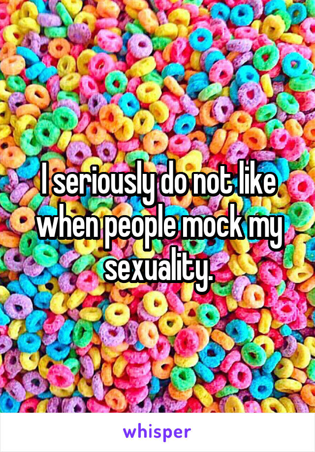I seriously do not like when people mock my sexuality.