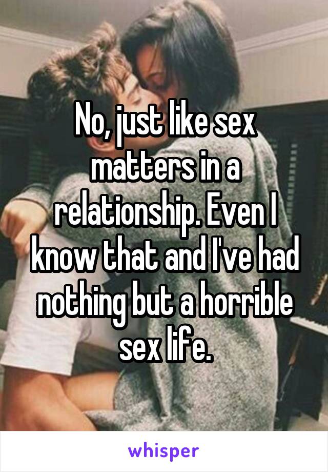 No, just like sex matters in a relationship. Even I know that and I've had nothing but a horrible sex life.