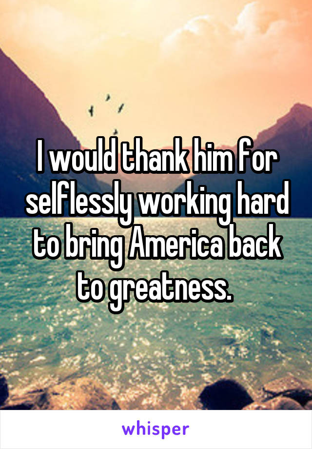 I would thank him for selflessly working hard to bring America back to greatness. 