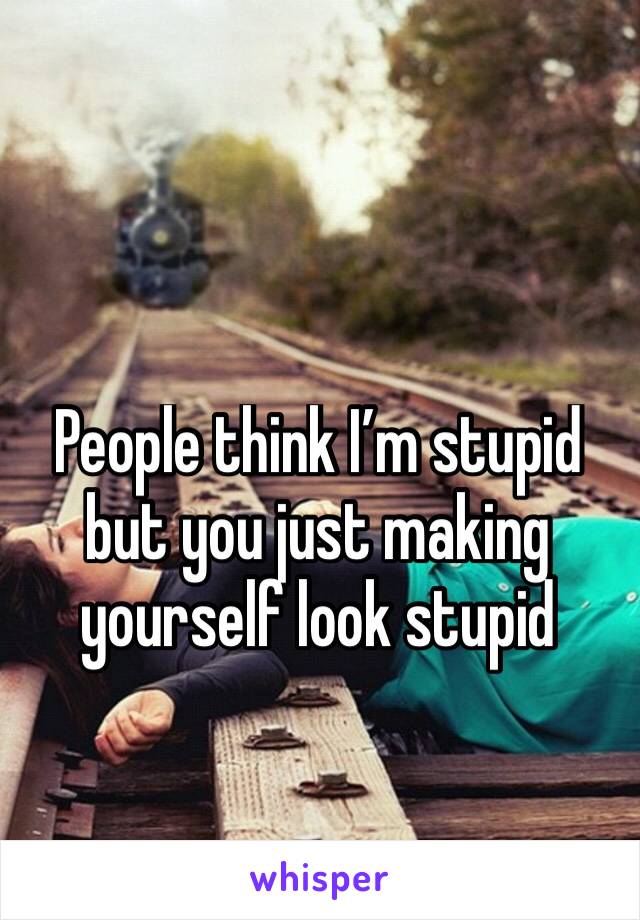 People think I’m stupid but you just making yourself look stupid