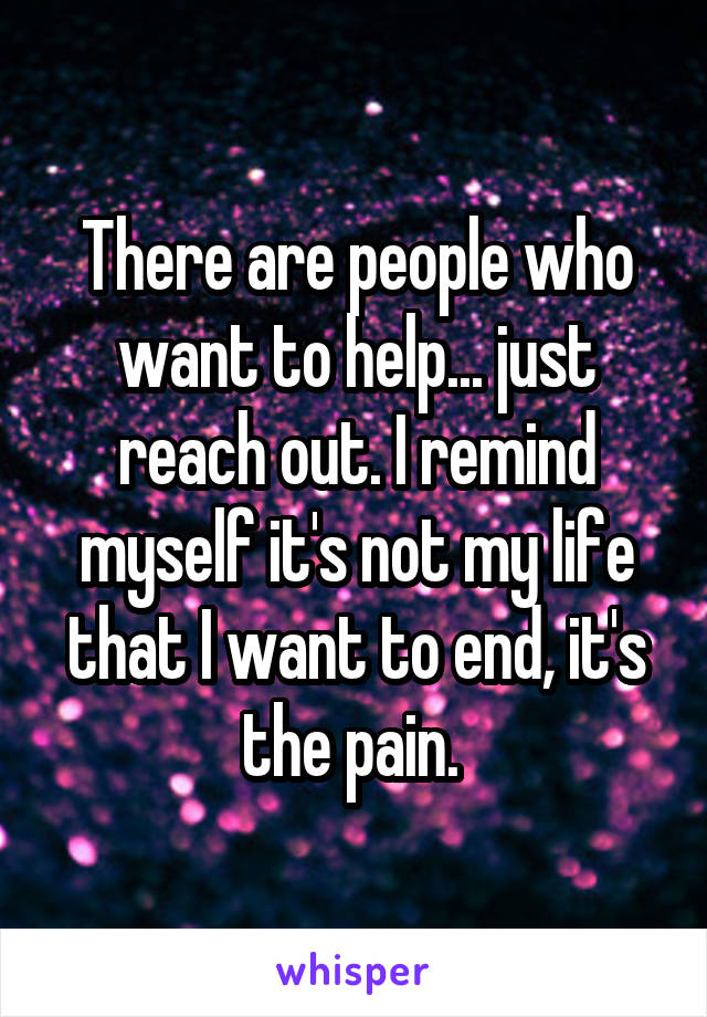 There are people who want to help... just reach out. I remind myself it's not my life that I want to end, it's the pain. 