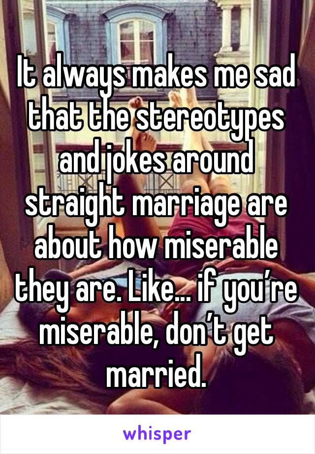 It always makes me sad that the stereotypes and jokes around straight marriage are about how miserable they are. Like... if you’re miserable, don’t get married.