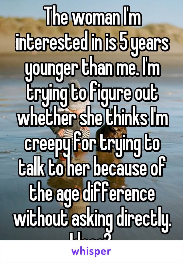 The woman I'm interested in is 5 years younger than me. I'm trying to figure out whether she thinks I'm creepy for trying to talk to her because of the age difference without asking directly. Ideas? 