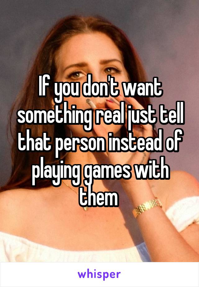 If you don't want something real just tell that person instead of playing games with them 