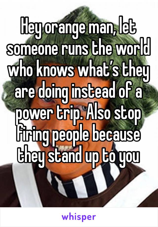 Hey orange man, let someone runs the world who knows what’s they are doing instead of a power trip. Also stop firing people because they stand up to you