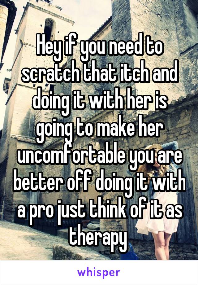 Hey if you need to scratch that itch and doing it with her is going to make her uncomfortable you are better off doing it with a pro just think of it as therapy 